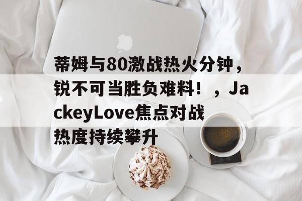 星空体育官网-蒂姆与80激战热火分钟，锐不可当胜负难料！，JackeyLove焦点对战热度持续攀升的简单介绍-星空体育官网